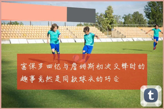 富保罗回忆与詹姆斯初次交锋时的趣事竟然是同款球衣的巧合