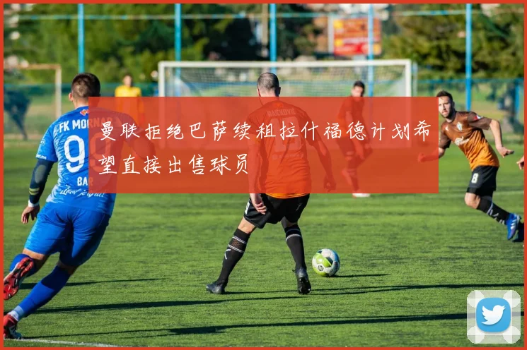 曼联拒绝巴萨续租拉什福德计划希望直接出售球员