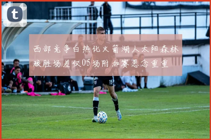 西部竞争白热化火箭湖人太阳森林狼胜场差仅05场附加赛悬念重重