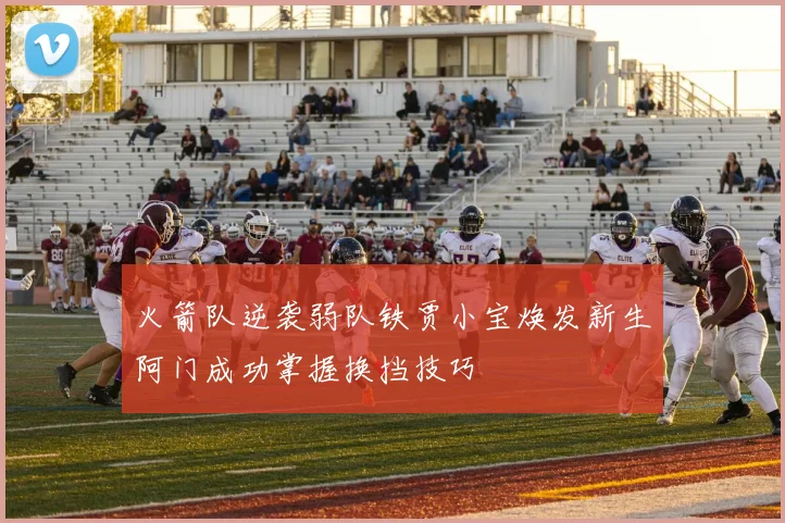 火箭队逆袭弱队铁贾小宝焕发新生阿门成功掌握换挡技巧