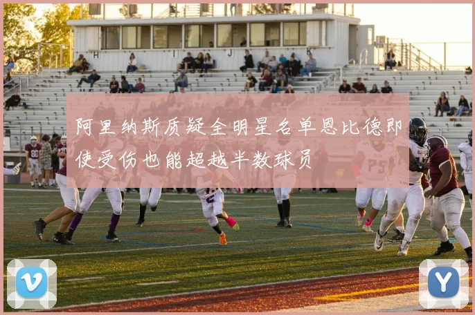 阿里纳斯质疑全明星名单恩比德即使受伤也能超越半数球员