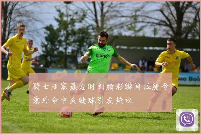 骑士活塞最后时刻精彩瞬间拉胯登意外命中关键球引发热议