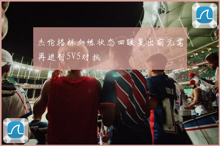杰伦格林加练状态回暖复出前无需再进行5V5对抗