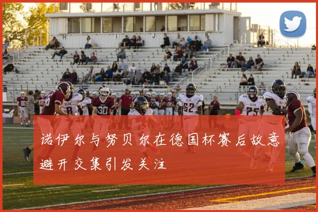 诺伊尔与努贝尔在德国杯赛后故意避开交集引发关注
