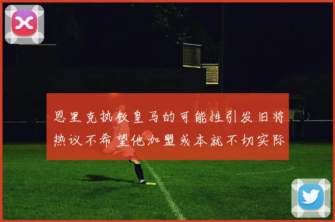 恩里克执教皇马的可能性引发旧将热议不希望他加盟或本就不切实际