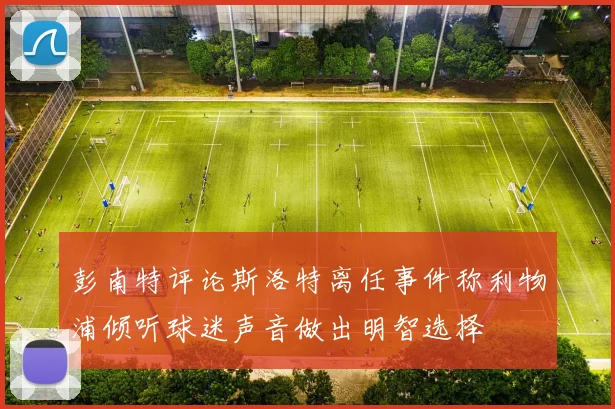 彭南特评论斯洛特离任事件称利物浦倾听球迷声音做出明智选择