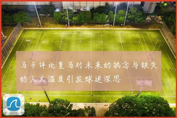 马卡评论皇马对未来的执念与缺失的人文温度引发球迷深思