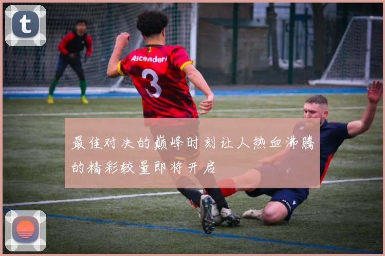 最佳对决的巅峰时刻让人热血沸腾的精彩较量即将开启