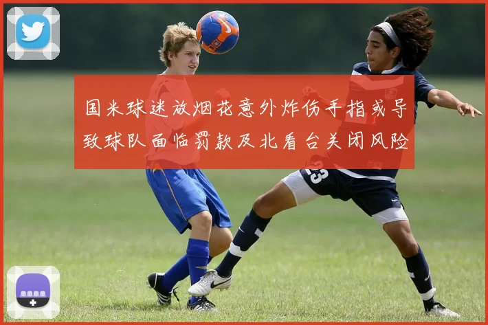 国米球迷放烟花意外炸伤手指或导致球队面临罚款及北看台关闭风险