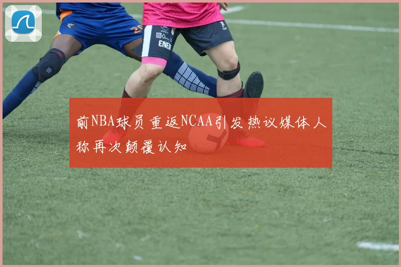 前NBA球员重返NCAA引发热议媒体人称再次颠覆认知