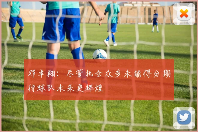 邓卓翔：尽管机会众多未能得分期待球队未来更辉煌