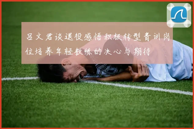 吕文君谈退役感悟积极转型青训岗位培养年轻教练的决心与期待