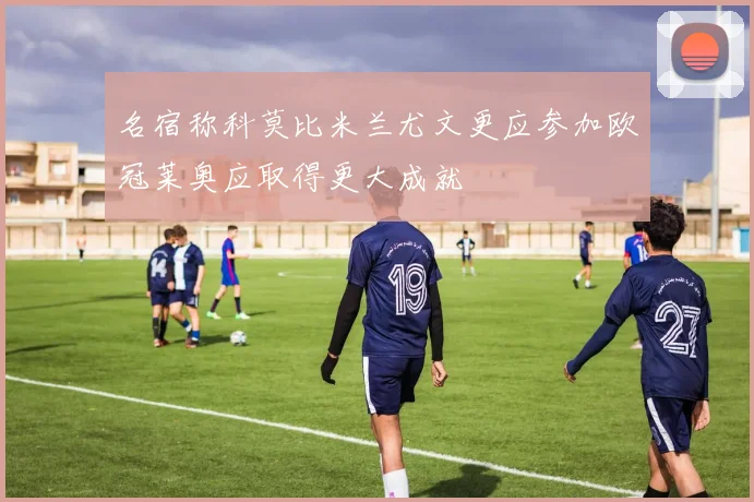 名宿称科莫比米兰尤文更应参加欧冠莱奥应取得更大成就