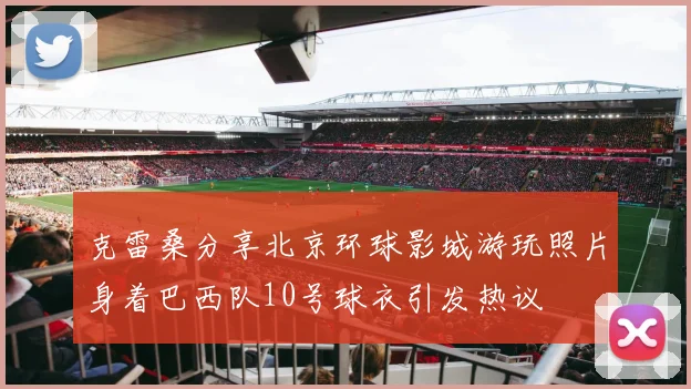 克雷桑分享北京环球影城游玩照片身着巴西队10号球衣引发热议