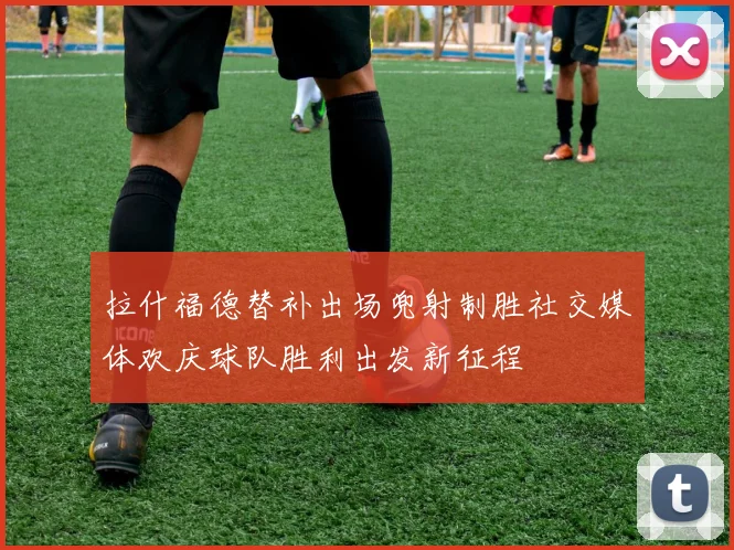 拉什福德替补出场兜射制胜社交媒体欢庆球队胜利出发新征程