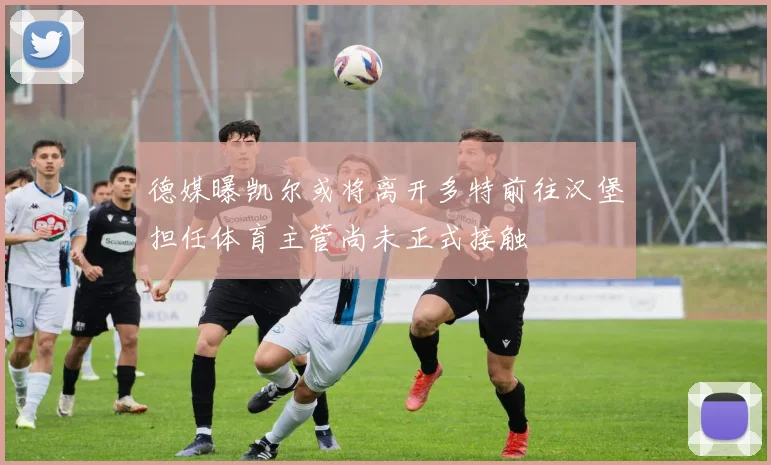 德媒曝凯尔或将离开多特前往汉堡担任体育主管尚未正式接触