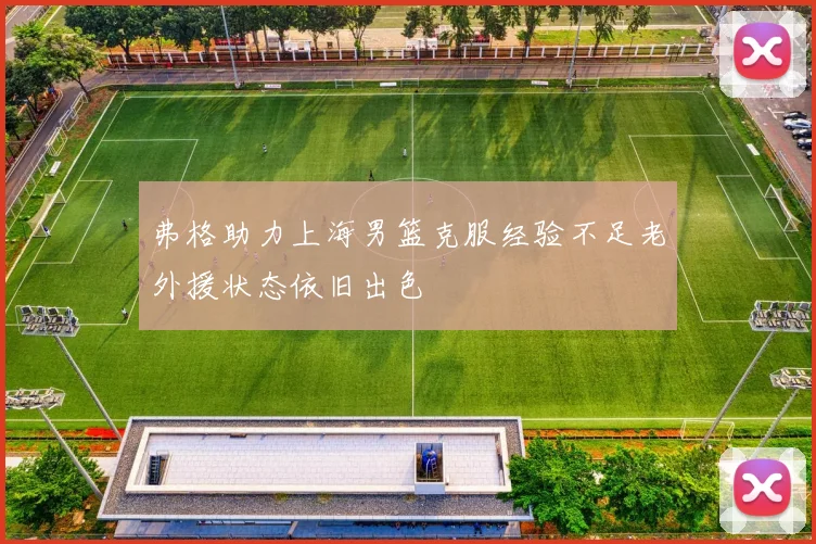 弗格助力上海男篮克服经验不足老外援状态依旧出色