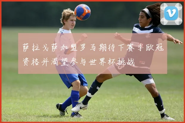 萨拉戈萨加盟罗马期待下赛季欧冠资格并渴望参与世界杯挑战