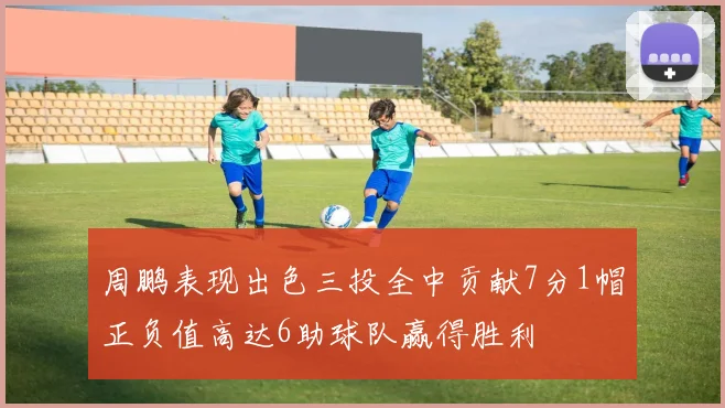 周鹏表现出色三投全中贡献7分1帽正负值高达6助球队赢得胜利