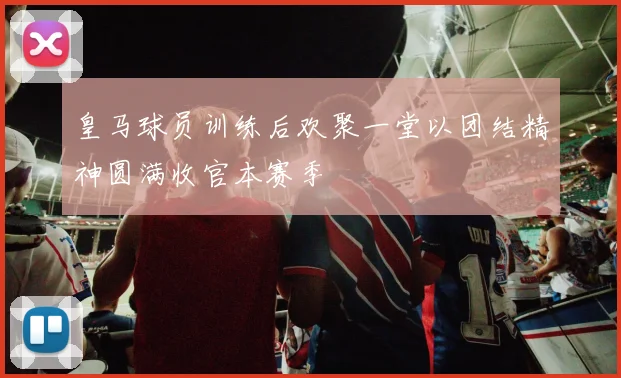 皇马球员训练后欢聚一堂以团结精神圆满收官本赛季