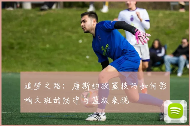 追梦之路：唐斯的投篮技巧如何影响文班的防守与篮板表现