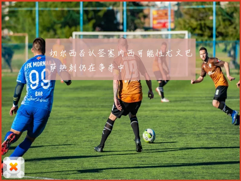 切尔西否认签塞内西可能性尤文巴萨热刺仍在争夺中