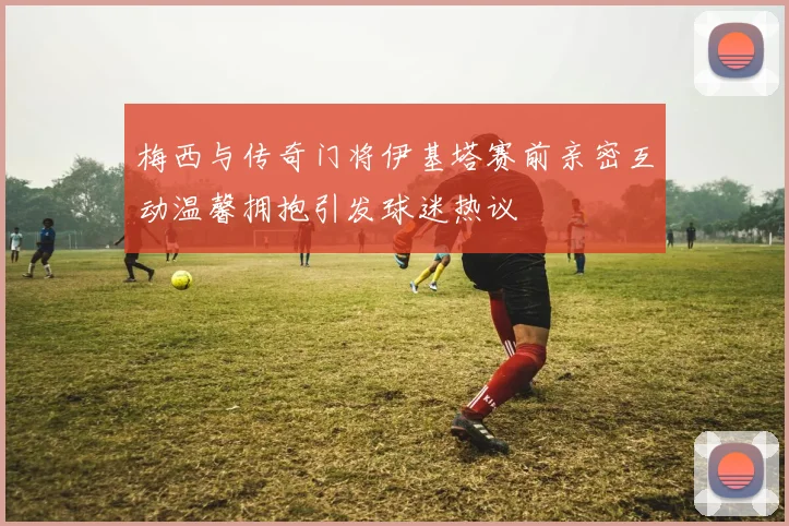 梅西与传奇门将伊基塔赛前亲密互动温馨拥抱引发球迷热议