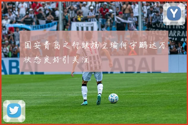国安青岛之行缺杨立瑜何宇鹏达万状态良好引关注