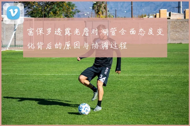 富保罗透露老詹对湖管会面态度变化背后的原因与协调过程
